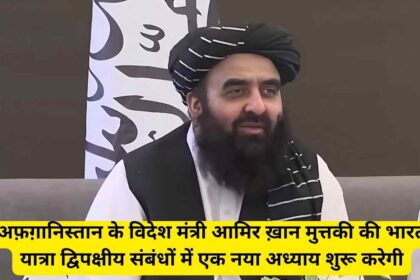 Afghan Foreign Minister मुत्तकी की भारत यात्रा – एक कूटनीतिक और प्रतीकात्मक मील का पत्थर