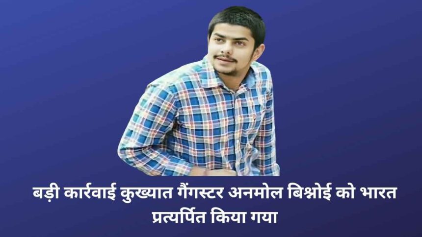 बड़ी कार्रवाई: कुख्यात गैंगस्टर अनमोल बिश्नोई को भारत प्रत्यर्पित किया गया